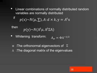 36
• Linear combinations of normally distributed random
variables are normally distributed
if
then
• Whitening transform:
:The orthonormal eigenvectors of
:The diagonal matrix of the eigenvalues
𝑝(x)~𝑁(𝜇, ∑), 𝐴: 𝑑 × 𝑘, y = 𝐴𝑡x
𝑝(y)~𝑁(At𝜇, AtΣA)
𝐴𝑤 = ΦΛ−1/2
Φ Σ
Λ
 