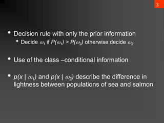 3
• Decision rule with only the prior information
• Decide 1 if P(1) > P(2) otherwise decide 2
• Use of the class –conditional information
• p(x | 1) and p(x | 2) describe the difference in
lightness between populations of sea and salmon
 