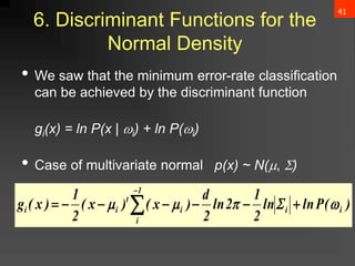 41
6. Discriminant Functions for the
Normal Density
• We saw that the minimum error-rate classification
can be achieved by the discriminant function
gi(x) = ln P(x | i) + ln P(i)
• Case of multivariate normal p(x) ~ N(, )
)
(
P
ln
ln
2
1
2
ln
2
d
)
x
(
)
x
(
2
1
)
x
(
g i
i
1
i
i
t
i
i 



 





 

 