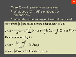 42
Case i = 2I (I stands for the identity matrix)
• What does “i = 2I” say about the
dimensions?
• What about the variance of each dimension?
norm
Euclidean
the
denotes
where
)
(
ln
2
)
(
:
o
simplify t
can
we
Thus
)
(
ln
ln
2
1
2
ln
2
)
(
)
(
2
1
)
(
in
of
t
independen
are
ln
(d/2)
and
both
:
Note
2
2
1
i
















i
i
i
i
i
i
i
t
i
i
P
x
g
P
d
x
x
x
g
i









 