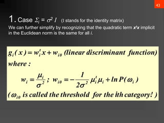 43
1.Case i = 2 I (I stands for the identity matrix)
We can further simplify by recognizing that the quadratic term xtx implicit
in the Euclidean norm is the same for all i.
)
category!
th
the
for
threshold
the
called
is
(
)
(
P
ln
2
1
w
;
w
:
where
function)
nt
discrimina
(linear
w
x
w
)
x
(
g
0
i
i
i
t
i
2
0
i
2
i
i
0
i
t
i
i
i













 