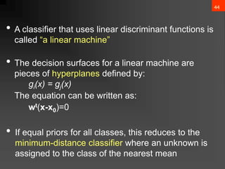 44
• A classifier that uses linear discriminant functions is
called “a linear machine”
• The decision surfaces for a linear machine are
pieces of hyperplanes defined by:
gi(x) = gj(x)
The equation can be written as:
wt(x-x0)=0
• If equal priors for all classes, this reduces to the
minimum-distance classifier where an unknown is
assigned to the class of the nearest mean
 