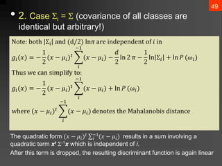 • 2. Case i =  (covariance of all classes are
identical but arbitrary!)
The quadratic form (𝑥 − 𝜇𝑖)𝑡 ∑𝑖
−1
(𝑥 − 𝜇𝑖) results in a sum involving a
quadratic term xt -1x which is independent of i.
After this term is dropped, the resulting discriminant function is again linear
49
Notⅇ: both Σi anⅆ (ⅆ/2) ln𝜋 arⅇ inⅆⅇpⅇnⅆⅇnt of 𝑖 in
𝑔𝑖(𝑥) = −
1
2
(𝑥 − 𝜇𝑖)𝑡
𝑖
−1
(𝑥 − 𝜇𝑖) −
𝑑
2
ln 2 𝜋 −
1
2
ln Σ𝑖 + ln 𝑃 (𝜔𝑖)
Thus wⅇ can simplify to:
𝑔𝑖(𝑥) = −
1
2
(𝑥 − 𝜇𝑖)𝑡
𝑖
−1
(𝑥 − 𝜇𝑖) + ln 𝑃 (𝜔𝑖)
whⅇrⅇ (𝑥 − 𝜇𝑖)𝑡
𝑖
−1
(𝑥 − 𝜇𝑖) ⅆⅇnotⅇs thⅇ Mahalanobis ⅆistancⅇ
 