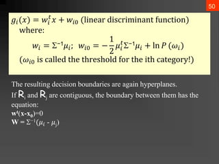 50
𝑔𝑖(𝑥) = 𝑤𝑖
𝑡
𝑥 + 𝑤𝑖0 (linⅇar ⅆiscriminant function)
whⅇrⅇ:
𝑤𝑖 = −1𝜇𝑖; 𝑤𝑖0 = −
1
2
𝜇𝑖
𝑡
−1𝜇𝑖 + ln 𝑃 (𝜔𝑖)
(𝜔𝑖0 is callⅇⅆ thⅇ thrⅇsholⅆ for thⅇ ith catⅇgory!)
The resulting decision boundaries are again hyperplanes.
If Ri and Rj are contiguous, the boundary between them has the
equation:
wt(x-x0)=0
W = −1(𝜇𝑖 - 𝜇j)
 
