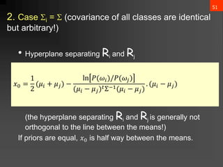 51
2. Case i =  (covariance of all classes are identical
but arbitrary!)
• Hyperplane separating Ri and Rj
(the hyperplane separating Ri and Rj is generally not
orthogonal to the line between the means!)
If priors are equal, 𝑥0 is half way between the means.
𝑥0 =
1
2
(𝜇𝑖 + 𝜇𝑗) −
ln 𝑃(𝜔𝑖)/𝑃(𝜔𝑗)
(𝜇𝑖 − 𝜇𝑗)𝑡Σ−1(𝜇𝑖 − 𝜇𝑗)
. (𝜇𝑖 − 𝜇𝑗)
 