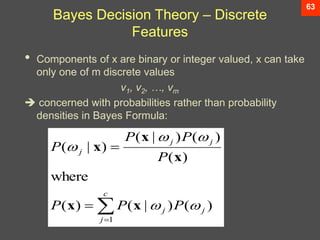 63
Bayes Decision Theory – Discrete
Features
• Components of x are binary or integer valued, x can take
only one of m discrete values
v1, v2, …, vm
 concerned with probabilities rather than probability
densities in Bayes Formula:




c
j
j
j
j
j
j
P
P
P
P
P
P
P
1
)
(
)
|
(
)
(
where
)
(
)
(
)
|
(
)
|
(





x
x
x
x
x
 