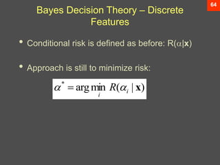 64
Bayes Decision Theory – Discrete
Features
• Conditional risk is defined as before: R(|x)
• Approach is still to minimize risk:
)
|
(
min
arg
*
x
i
i
R 
 
 