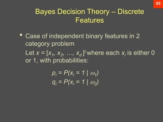 65
Bayes Decision Theory – Discrete
Features
• Case of independent binary features in 2
category problem
Let x = [x1, x2, …, xd ]t where each xi is either 0
or 1, with probabilities:
pi = P(xi = 1 | 1)
qi = P(xi = 1 | 2)
 