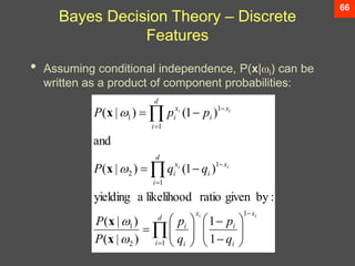 66
Bayes Decision Theory – Discrete
Features
• Assuming conditional independence, P(x|i) can be
written as a product of component probabilities:
































d
i
x
i
i
x
i
i
d
i
x
i
x
i
d
i
x
i
x
i
i
i
i
i
i
i
q
p
q
p
P
P
q
q
P
p
p
P
1
1
2
1
1
1
2
1
1
1
1
1
)
|
(
)
|
(
:
by
given
ratio
likelihood
a
yielding
)
1
(
)
|
(
and
)
1
(
)
|
(




x
x
x
x
 
