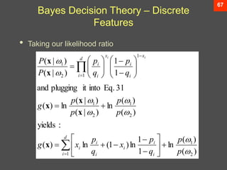67
Bayes Decision Theory – Discrete
Features
• Taking our likelihood ratio
)
(
)
(
ln
1
1
ln
)
1
(
ln
)
(
:
yields
)
(
)
(
ln
)
|
(
)
|
(
ln
)
(
31
Eq.
into
it
plugging
and
1
1
)
|
(
)
|
(
2
1
1
2
1
2
1
1
1
2
1








p
p
q
p
x
q
p
x
g
p
p
p
p
g
q
p
q
p
P
P
d
i i
i
i
i
i
i
d
i
x
i
i
x
i
i
i
i






































x
x
x
x
x
x
 