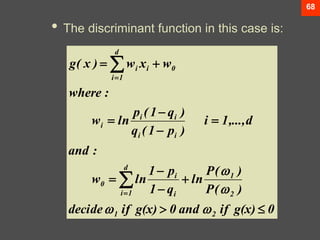 68
• The discriminant function in this case is:
0
g(x)
if
and
0
g(x)
if
decide
)
(
P
)
(
P
ln
q
1
p
1
ln
w
:
and
d
,...,
1
i
)
p
1
(
q
)
q
1
(
p
ln
w
:
where
w
x
w
)
x
(
g
2
1
2
1
d
1
i i
i
0
i
i
i
i
i
0
i
d
1
i
i




















 