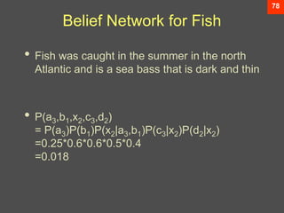 78
Belief Network for Fish
• Fish was caught in the summer in the north
Atlantic and is a sea bass that is dark and thin
• P(a3,b1,x2,c3,d2)
= P(a3)P(b1)P(x2|a3,b1)P(c3|x2)P(d2|x2)
=0.25*0.6*0.6*0.5*0.4
=0.018
 