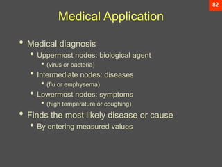 82
Medical Application
• Medical diagnosis
• Uppermost nodes: biological agent
• (virus or bacteria)
• Intermediate nodes: diseases
• (flu or emphysema)
• Lowermost nodes: symptoms
• (high temperature or coughing)
• Finds the most likely disease or cause
• By entering measured values
 