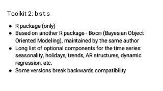 Toolkit 2: bsts
● R package (only)
● Based on another R package - Boom (Bayesian Object
Oriented Modeling), maintained by the same author
● Long list of optional components for the time series:
seasonality, holidays, trends, AR structures, dynamic
regression, etc.
● Some versions break backwards compatibility
 