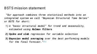 BSTS mission statement
“Our approach combines three statistical methods into an
integrated system we call “Bayesian Structural Time Series”
or BSTS for short:
1) A “basic structural model” for trend and seasonality,
estimated using Kalman filters
2) Spike and slab regression for variable selection
3) Bayesian model averaging over the best performing models
for the final forecast.”[1]
 