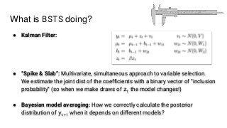 What is BSTS doing?
● Kalman Filter:
● “Spike & Slab”: Multivariate, simultaneous approach to variable selection.
We estimate the joint dist of the coefficients with a binary vector of “inclusion
probability” (so when we make draws of zt the model changes!)
● Bayesian model averaging: How we correctly calculate the posterior
distribution of yt+1 when it depends on different models?
 