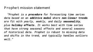 Prophet mission statement
“Prophet is a procedure for forecasting time series
data based on an additive model where non-linear trends
are fit with yearly, weekly, and daily seasonality,
plus holiday effects. It works best with time series
that have strong seasonal effects and several seasons
of historical data. Prophet is robust to missing data
and shifts in the trend, and typically handles outliers
well.”
 