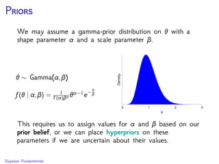 P
We may assume a gamma-prior distribution on θ with a
shape parameter α and a scale parameter β.
θ ∼ Gamma(α,β)
f(θ | α,β) = 1
Γ(α)βα θα−1e− θ
β
0 1 2 3
Density
θ
This requires us to assign values for α and β based on our
prior belief, or we can place hyperpriors on these
parameters if we are uncertain about their values.
Bayesian Fundamentals
 