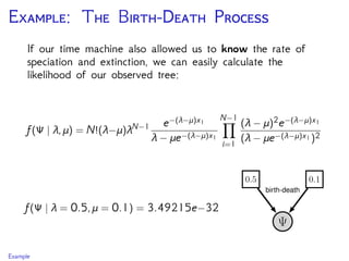 E: T B-D P
If our time machine also allowed us to know the rate of
speciation and extinction, we can easily calculate the
likelihood of our observed tree:
f(Ψ | λ,μ) = N!(λ−μ)λN−1 e−(λ−μ)x1
λ − μe−(λ−μ)x1
N−1
i=1
(λ − μ)2e−(λ−μ)x1
(λ − μe−(λ−μ)x1)2
f(Ψ | λ = 0.5,μ = 0.1) = 3.49215e−32
Example
 