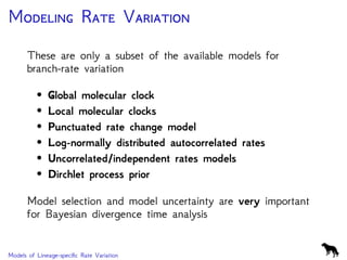 M R V
These are only a subset of the available models for
branch-rate variation
• Global molecular clock
• Local molecular clocks
• Punctuated rate change model
• Log-normally distributed autocorrelated rates
• Uncorrelated/independent rates models
• Dirchlet process prior
Model selection and model uncertainty are very important
for Bayesian divergence time analysis
Models of Lineage-speciﬁc Rate Variation
 