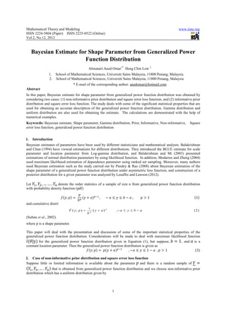 Mathematical Theory and Modeling                                                                                            www.iiste.org
ISSN 2224-5804 (Paper) ISSN 2225-0522 (Online)
Vol.2, No.12, 2012



     Bayesian Estimate for Shape Parameter from Generalized Power
                          Function Distribution
                                             Almutairi Aned Omar1* Heng Chin Low 2
                1. School of Mathematical Sciences, Universiti Sains Malaysia, 11800 Penang, Malaysia.
                2. School of Mathematical Sciences, Universiti Sains Malaysia, 11800 Penang, Malaysia
                                  * E-mail of the corresponding author: anedomar@hotmail.com
Abstract
In this paper, Bayesian estimate for shape parameter from generalized power function distribution was obtained by
considering two cases: (1) non-informative prior distribution and square error loss function, and (2) informative prior
distribution and square error loss function. The study deals with some of the significant statistical properties that are
used for obtaining an accurate description of the generalized power function distribution. Gamma distribution and
uniform distribution are also used for obtaining the estimate. The calculations are demonstrated with the help of
numerical examples.
Keywords: Bayesian estimate, Shape parameter, Gamma distribution, Prior, Informative, Non-informative,                                   Square
error loss function, generalized power function distribution


1.   Introduction
Bayesian estimates of parameters have been used by different statisticians and mathematical analysts. Balakrishnan
and Chan (1994) have viewed estimations for different distributions. They introduced the BLUE estimate for scale
parameter and location parameter from Log-gamma distribution, and Balakrishnan and Mi (2003) presented
estimations of normal distribution parameters by using likelihood function. In addition, Modarres and Zheng (2004)
used maximum likelihood estimation of dependence parameter using ranked set sampling. Moreover, many authors
used Bayesian estimation such as the study carried out by Pandey & Rao (2008) about Bayesian estimation of the
shape parameter of a generalized power function distribution under asymmetric loss function, and construction of a
posterior distribution for a given parameter was analyzed by Lesaffre and Lawson (2012).

Let , , … … .        denote the order statistics of a sample of size n from generalized power function distribution
with probability density function (pdf)

                             ;      	                ,						                 	,          1																																																							 1
and cumulative distribution function (cdf)
                                          1
                             F ( y; p ) = p ( y + a ) p            ,− a ≤ y ≤ b − a                                                           (2)
                                         b
(Sultan et al., 2002).
where p is a shape parameter.

This paper will deal with the presentation and discussion of some of the important statistical properties of the
generalized power function distribution. Considerations will be made to deal with maximum likelihood function
    |y for the generalized power function distribution given in Equation (1), but suppose,                1 , and is a
constant location parameter. Then the generalized power function distribution is given as
                                            ;      	           								,          1    		, 1																																		 3

2. Case of non-informative prior distribution and square error loss function
Suppose little or limited information is available about the parameter and there is a random sample of
    , ,….        that is obtained from generalized power function distribution and we choose non-informative prior
distribution which has a uniform distribution given by



                                                               1
 