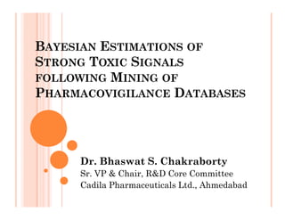 BAYESIAN ESTIMATIONS OF
STRONG TOXIC SIGNALS
FOLLOWING MINING OF
PHARMACOVIGILANCE DATABASES




     Dr. Bhaswat S. Chakraborty
     Sr. VP & Chair, R&D Core Committee
     Cadila Pharmaceuticals Ltd., Ahmedabad
 