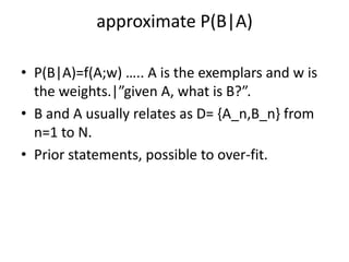approximate P(B|A)

• P(B|A)=f(A;w) ….. A is the exemplars and w is
  the weights.|”given A, what is B?”.
• B and A usually relates as D= {A_n,B_n} from
  n=1 to N.
• Prior statements, possible to over-fit.
 