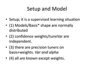 Setup and Model
• Setup; it is a supervised learning situation
• (1) Models/Basis* shape are normally
  distributed
• (2) confidence weights/tuneVar are
  independent.
• (3) there are precision tuners on
  basis+weights. Var and alpha
• (4) all are known except weights.
 