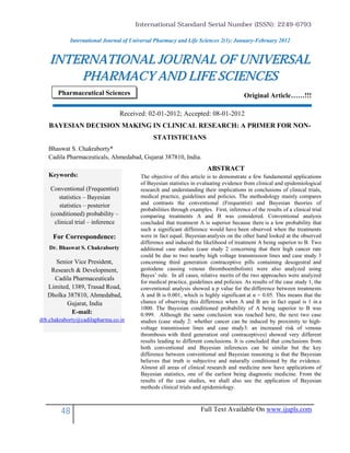 International Standard Serial Number (ISSN): 2249-6793

            International Journal of Universal Pharmacy and Life Sciences 2(1): January-February 2012


    INTERNATIONAL JOURNAL OF UNIVERSAL
        PHARMACY AND LIFE SCIENCES
       Pharmaceutical Sciences                                                           Original Article……!!!

                                   Received: 02-01-2012; Accepted: 08-01-2012
   BAYESIAN DECISION MAKING IN CLINICAL RESEARCH: A PRIMER FOR NON-
                                               STATISTICIANS
   Bhaswat S. Chakraborty*
   Cadila Pharmaceuticals, Ahmedabad, Gujarat 387810, India.
                                                                        ABSTRACT
   Keywords:                              The objective of this article is to demonstrate a few fundamental applications
                                          of Bayesian statistics in evaluating evidence from clinical and epidemiological
    Conventional (Frequentist)            research and understanding their implications in conclusions of clinical trials,
        statistics – Bayesian             medical practice, guidelines and policies. The methodology mainly compares
        statistics – posterior            and contrasts the conventional (Frequentist) and Bayesian theories of
                                          probabilities through examples. First, inference of the results of a clinical trial
    (conditioned) probability –           comparing treatments A and B was considered. Conventional analysis
      clinical trial – inference          concluded that treatment A is superior because there is a low probability that
                                          such a significant difference would have been observed when the treatments
     For Correspondence:                  were in fact equal. Bayesian analysis on the other hand looked at the observed
                                          difference and induced the likelihood of treatment A being superior to B. Two
   Dr. Bhaswat S. Chakraborty             additional case studies (case study 2 concerning that their high cancer rate
                                          could be due to two nearby high voltage transmission lines and case study 3
     Senior Vice President,               concerning third generation contraceptive pills containing desogestral and
    Research & Development,               gestodene causing venous thromboembolism) were also analyzed using
                                          Bayes’ rule. In all cases, relative merits of the two approaches were analyzed
     Cadila Pharmaceuticals
                                          for medical practice, guidelines and policies. As results of the case study 1, the
   Limited, 1389, Trasad Road,            conventional analysis showed a p value for the difference between treatments
   Dholka 387810, Ahmedabad,              A and B is 0.001, which is highly significant at α = 0.05. This means that the
          Gujarat, India                  chance of observing this difference when A and B are in fact equal is 1 in a
                                          1000. The Bayesian conditioned probability of A being superior to B was
            E-mail:                       0.999. Although the same conclusion was reached here, the next two case
drb.chakraborty@cadilapharma.co.in        studies (case study 2: whether cancer can be induced by proximity to high-
                                          voltage transmission lines and case study3: an increased risk of venous
                                          thrombosis with third generation oral contraceptives) showed very different
                                          results leading to different conclusions. It is concluded that conclusions from
                                          both conventional and Bayesian inferences can be similar but the key
                                          difference between conventional and Bayesian reasoning is that the Bayesian
                                          believes that truth is subjective and naturally conditioned by the evidence.
                                          Almost all areas of clinical research and medicine now have applications of
                                          Bayesian statistics, one of the earliest being diagnostic medicine. From the
                                          results of the case studies, we shall also see the application of Bayesian
                                          methods clinical trials and epidemiology.



        48                                                           Full Text Available On www.ijupls.com
 