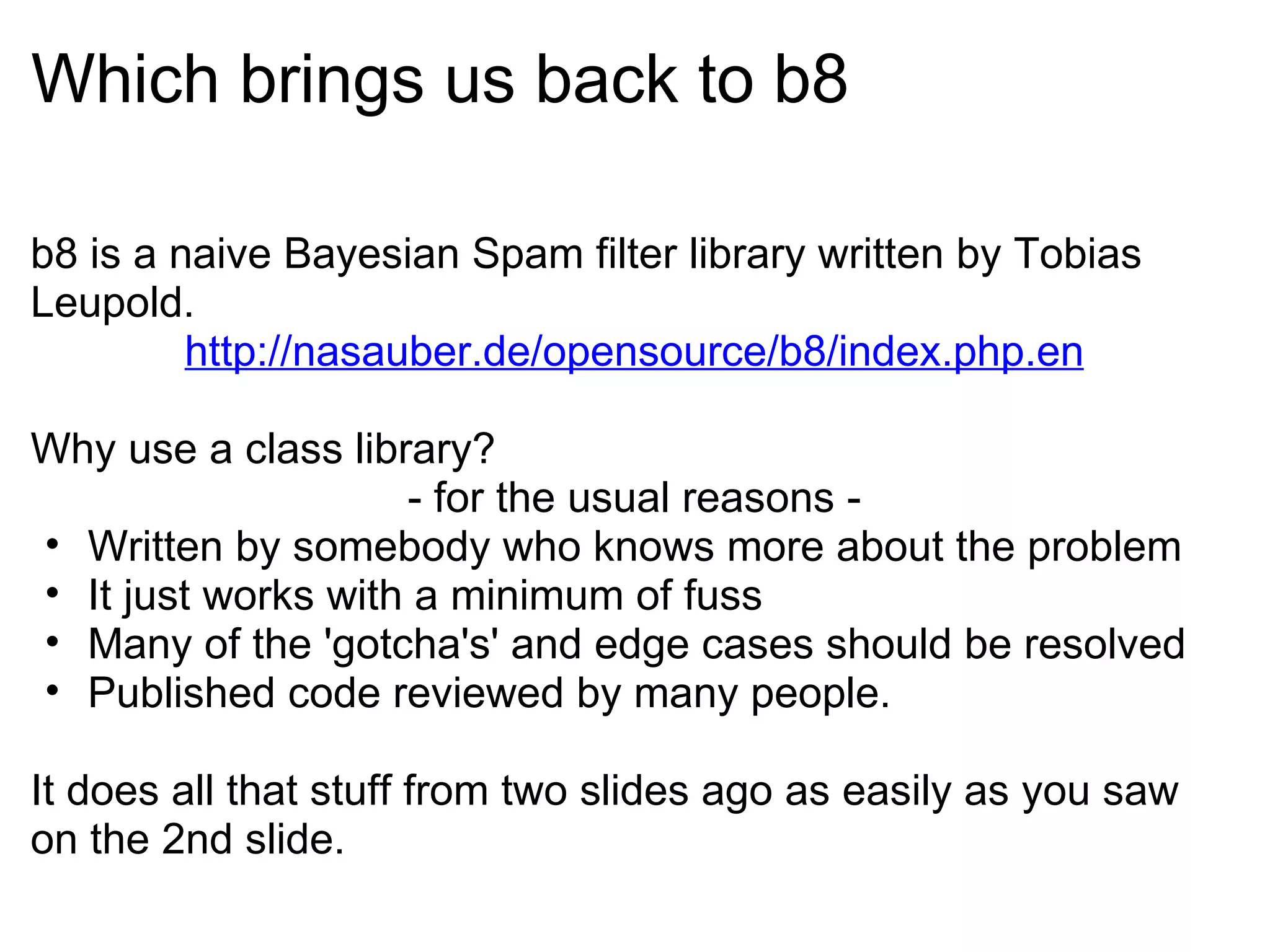 Which brings us back to b8 b8 is a naive Bayesian Spam filter library written by Tobias Leupold. http://nasauber.de/opensource/b8/index.php.en Why use a class library?  - for the usual reasons - Written by somebody who knows more about the problem It just works with a minimum of fuss Many of the 'gotcha's' and edge cases should be resolved Published code reviewed by many people. It does all that stuff from two slides ago as easily as you saw on the 2nd slide. 