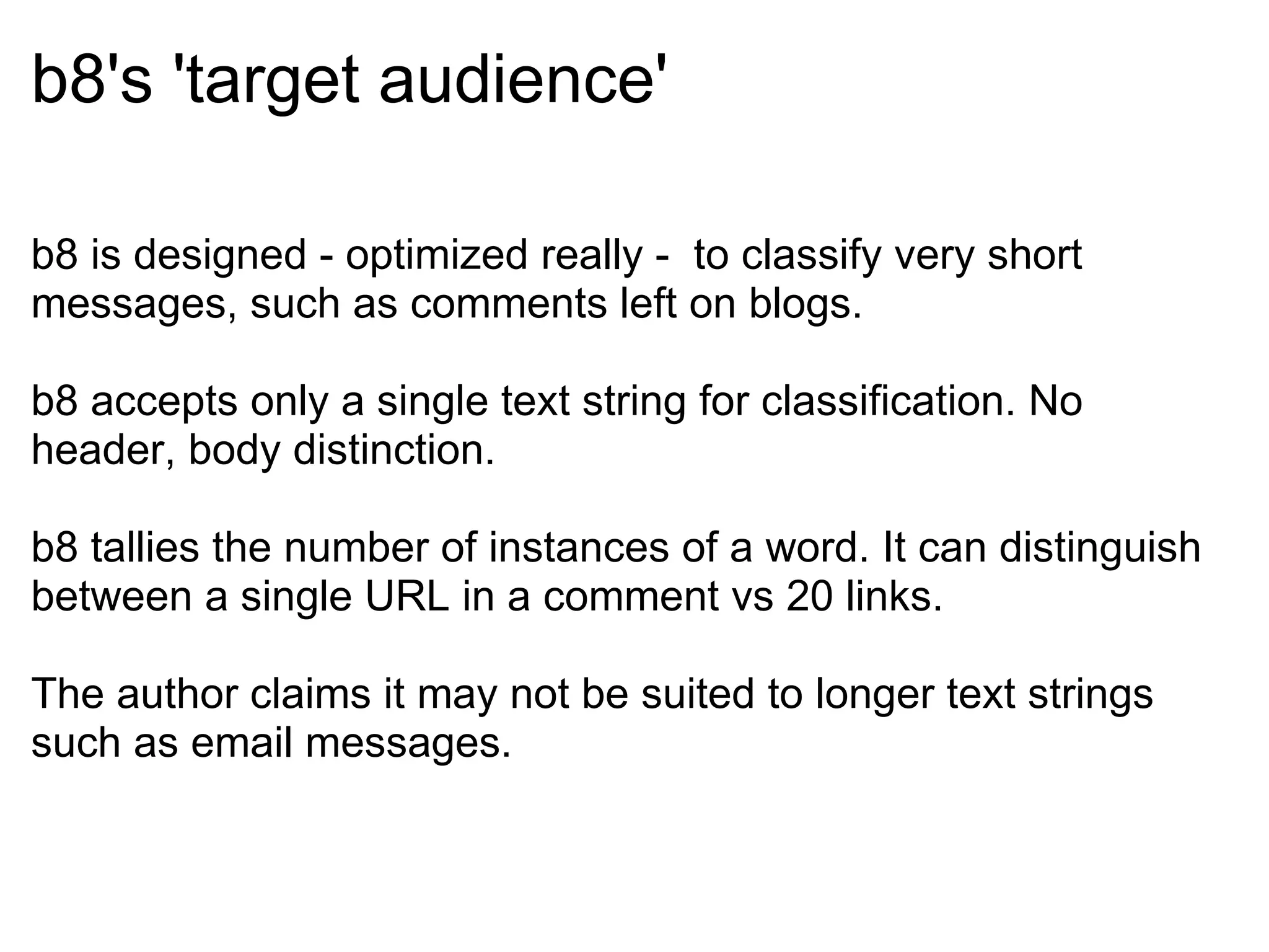 b8's 'target audience' b8 is designed - optimized really -  to classify very short messages, such as comments left on blogs. b8 accepts only a single text string for classification. No header, body distinction. b8 tallies the number of instances of a word. It can distinguish between a single URL in a comment vs 20 links. The author claims it may not be suited to longer text strings such as email messages. 
