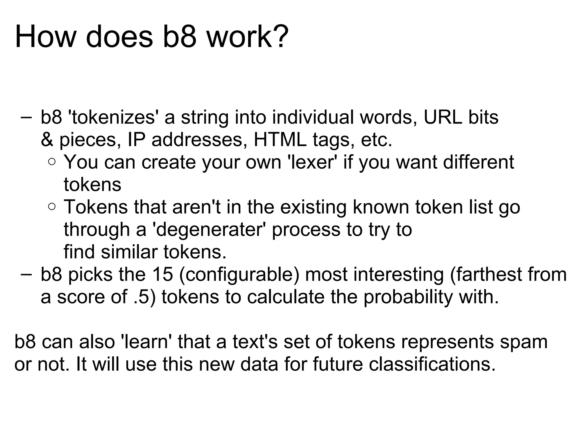 How does b8 work? b8 'tokenizes' a string into individual words, URL bits & pieces, IP addresses, HTML tags, etc. You can create your own 'lexer' if you want different tokens Tokens that aren't in the existing known token list go through a 'degenerater' process to try to find similar tokens. b8 picks the 15 (configurable) most interesting (farthest from a score of .5) tokens to calculate the probability with. b8 can also 'learn' that a text's set of tokens represents spam or not. It will use this new data for future classifications. 