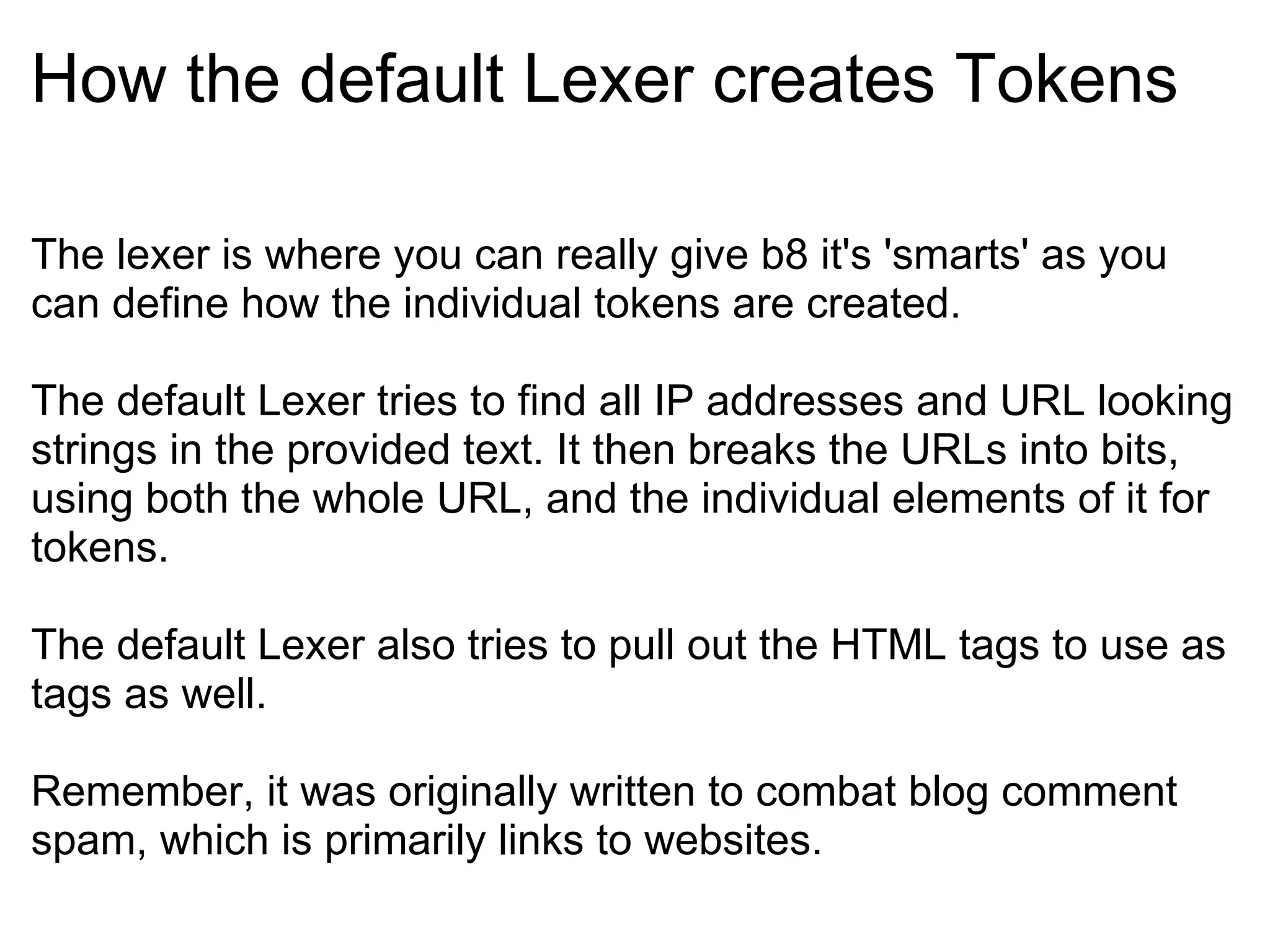 How the default Lexer creates Tokens The lexer is where you can really give b8 it's 'smarts' as you can define how the individual tokens are created. The default Lexer tries to find all IP addresses and URL looking strings in the provided text. It then breaks the URLs into bits, using both the whole URL, and the individual elements of it for tokens. The default Lexer also tries to pull out the HTML tags to use as tags as well. Remember, it was originally written to combat blog comment spam, which is primarily links to websites. 