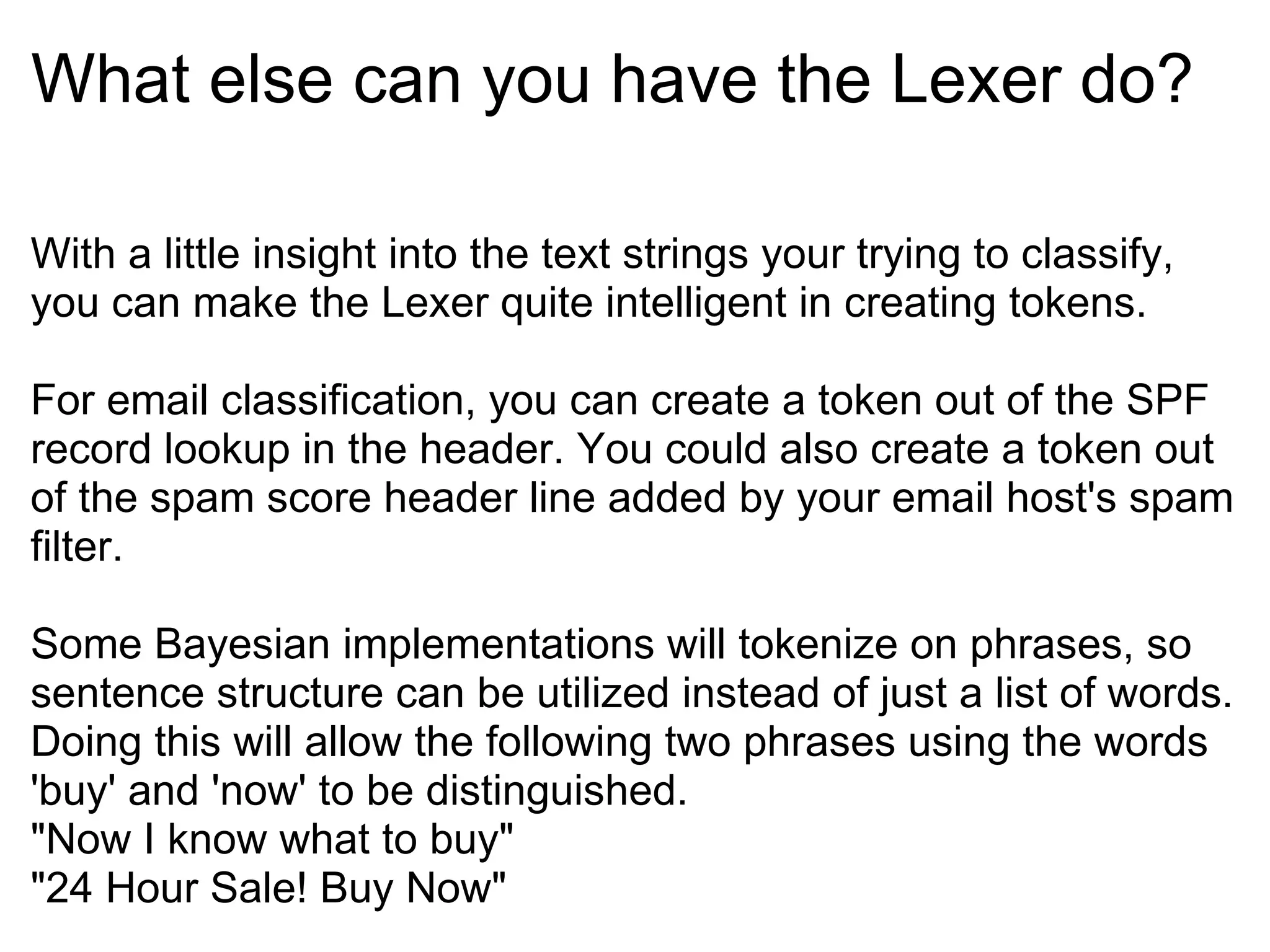 What else can you have the Lexer do? With a little insight into the text strings your trying to classify, you can make the Lexer quite intelligent in creating tokens. For email classification, you can create a token out of the SPF record lookup in the header. You could also create a token out of the spam score header line added by your email host's spam filter. Some Bayesian implementations will tokenize on phrases, so sentence structure can be utilized instead of just a list of words. Doing this will allow the following two phrases using the words 'buy' and 'now' to be distinguished. &quot;Now I know what to buy&quot; &quot;24 Hour Sale! Buy Now&quot;  