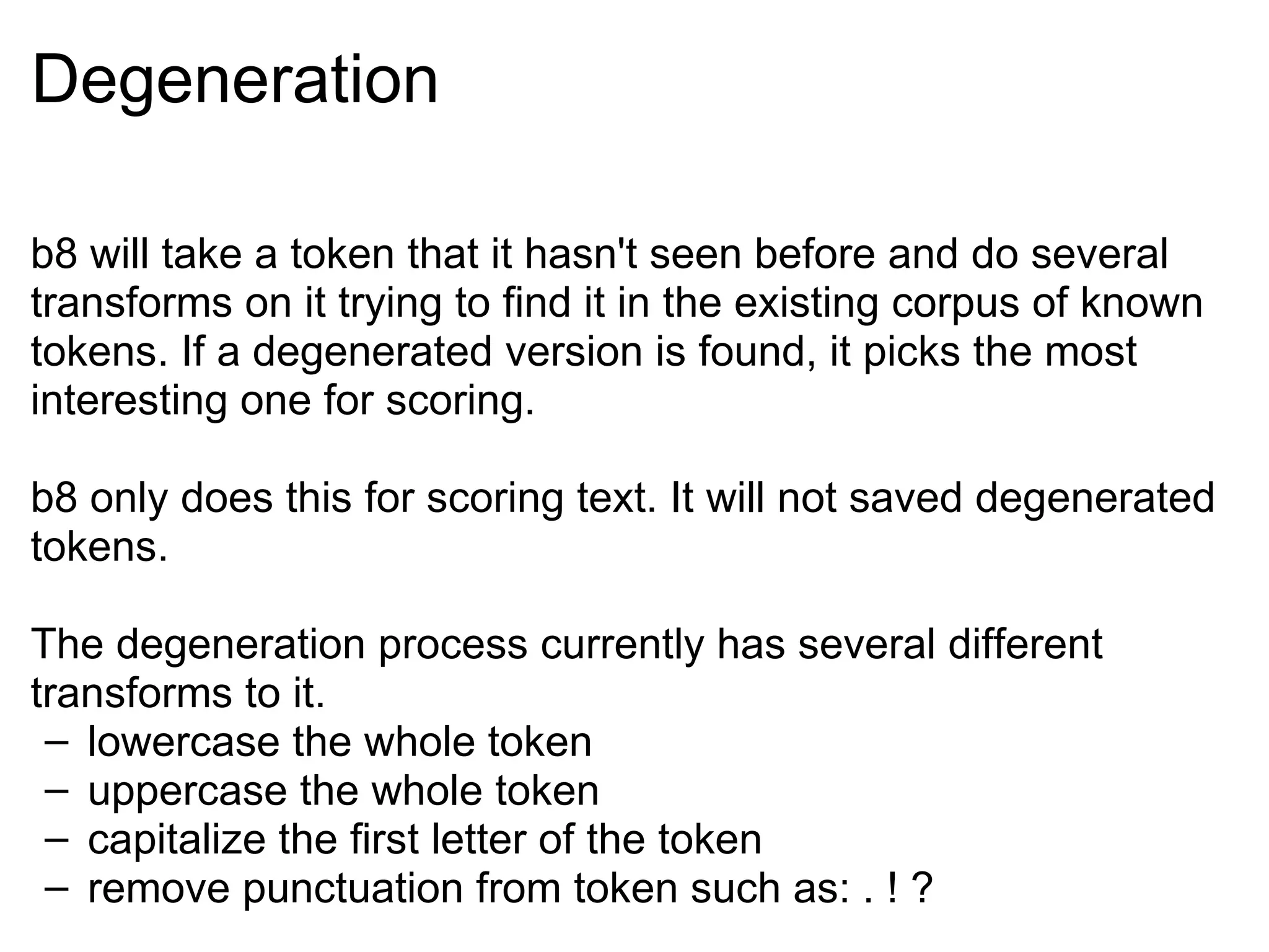 Degeneration b8 will take a token that it hasn't seen before and do several transforms on it trying to find it in the existing corpus of known tokens. If a degenerated version is found, it picks the most interesting one for scoring. b8 only does this for scoring text. It will not saved degenerated tokens. The degeneration process currently has several different transforms to it. lowercase the whole token uppercase the whole token capitalize the first letter of the token remove punctuation from token such as: . ! ? 