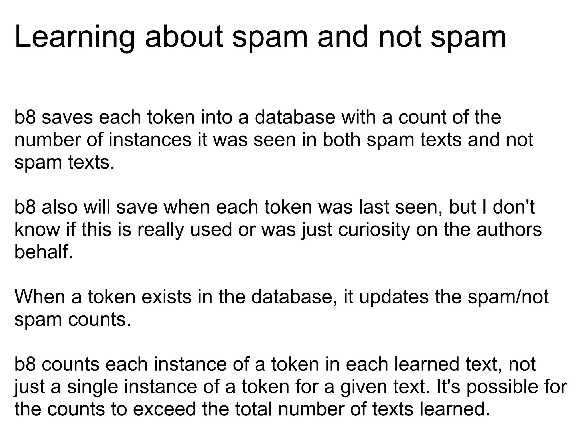 Learning about spam and not spam b8 saves each token into a database with a count of the number of instances it was seen in both spam texts and not spam texts. b8 also will save when each token was last seen, but I don't know if this is really used or was just curiosity on the authors behalf. When a token exists in the database, it updates the spam/not spam counts. b8 counts each instance of a token in each learned text, not just a single instance of a token for a given text. It's possible for the counts to exceed the total number of texts learned. 