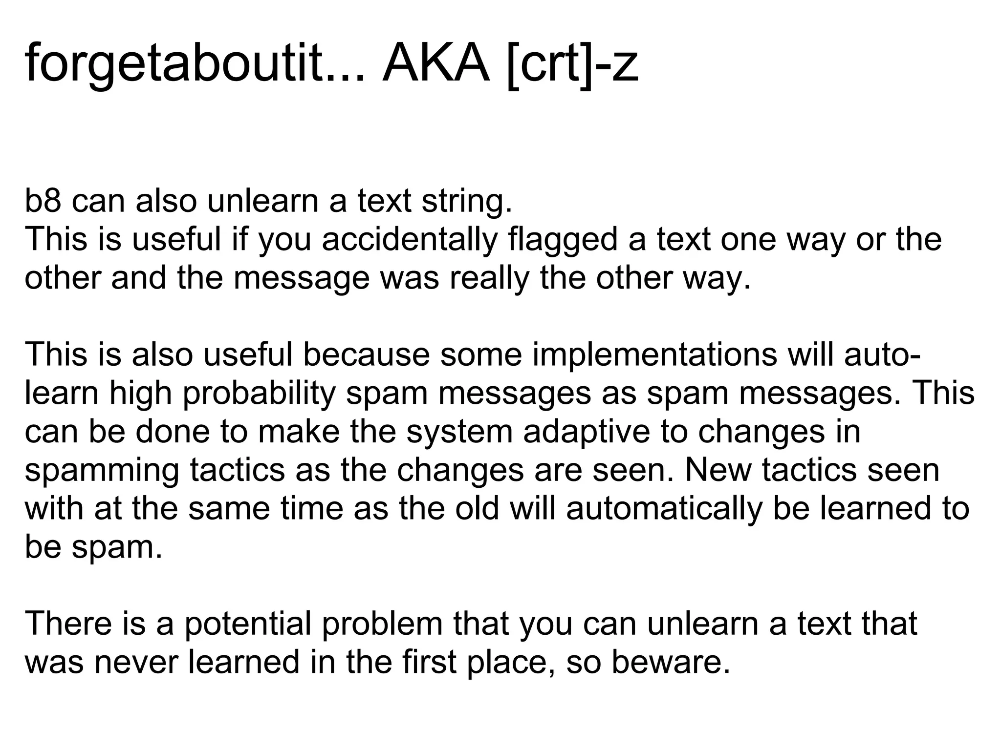 forgetaboutit... AKA [crt]-z b8 can also unlearn a text string. This is useful if you accidentally flagged a text one way or the other and the message was really the other way. This is also useful because some implementations will auto-learn high probability spam messages as spam messages. This can be done to make the system adaptive to changes in spamming tactics as the changes are seen. New tactics seen with at the same time as the old will automatically be learned to be spam. There is a potential problem that you can unlearn a text that was never learned in the first place, so beware. 