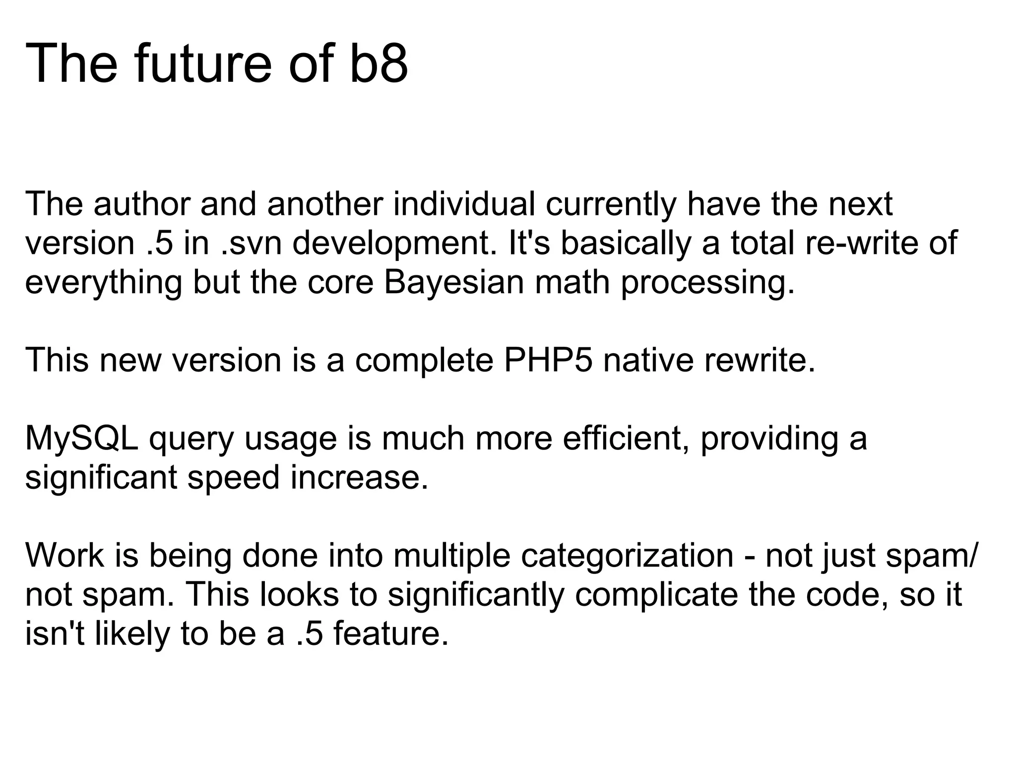The future of b8 The author and another individual currently have the next version .5 in .svn development. It's basically a total re-write of everything but the core Bayesian math processing. This new version is a complete PHP5 native rewrite. MySQL query usage is much more efficient, providing a significant speed increase. Work is being done into multiple categorization - not just spam/not spam. This looks to significantly complicate the code, so it isn't likely to be a .5 feature. 