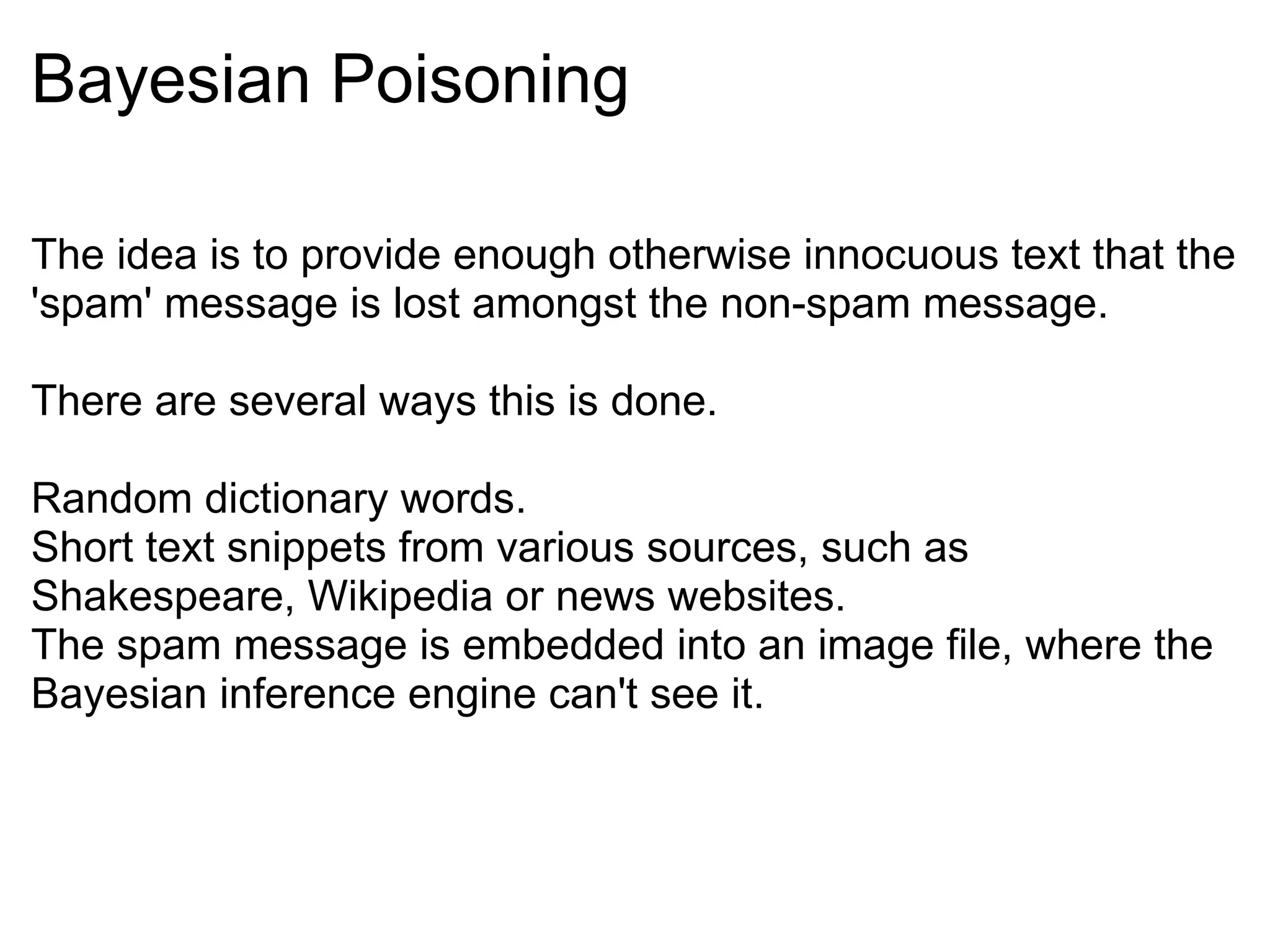 Bayesian Poisoning The idea is to provide enough otherwise innocuous text that the 'spam' message is lost amongst the non-spam message. There are several ways this is done. Random dictionary words. Short text snippets from various sources, such as Shakespeare, Wikipedia or news websites. The spam message is embedded into an image file, where the Bayesian inference engine can't see it. 