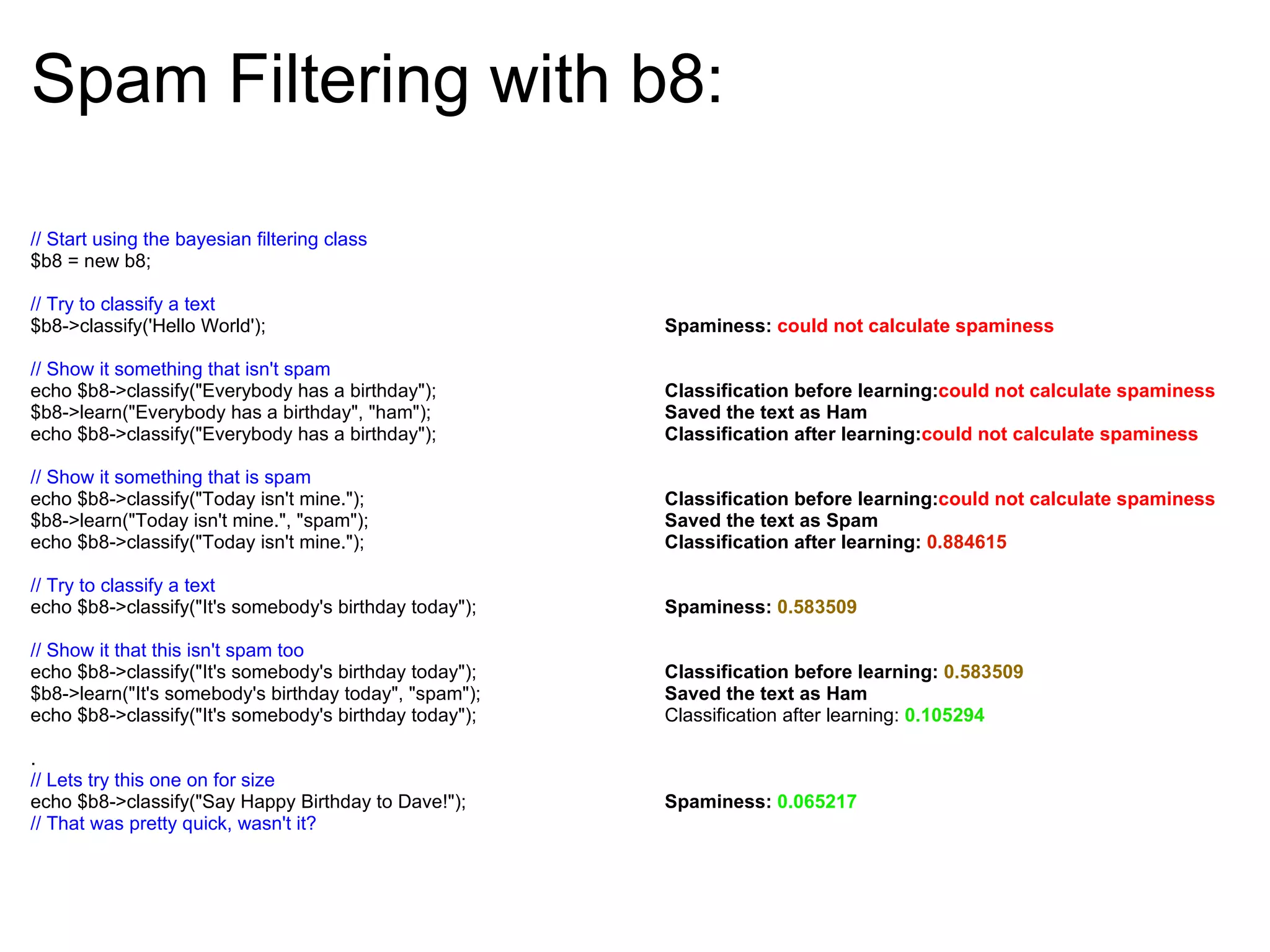 Spam Filtering with b8: // Start using the bayesian filtering class $b8 = new b8; // Try to classify a text $b8->classify('Hello World'); // Show it something that isn't spam echo $b8->classify(&quot;Everybody has a birthday&quot;); $b8->learn(&quot;Everybody has a birthday&quot;, &quot;ham&quot;); echo $b8->classify(&quot;Everybody has a birthday&quot;); // Show it something that is spam echo $b8->classify(&quot;Today isn't mine.&quot;); $b8->learn(&quot;Today isn't mine.&quot;, &quot;spam&quot;); echo $b8->classify(&quot;Today isn't mine.&quot;); // Try to classify a text echo $b8->classify(&quot;It's somebody's birthday today&quot;); // Show it that this isn't spam too echo $b8->classify(&quot;It's somebody's birthday today&quot;); $b8->learn(&quot;It's somebody's birthday today&quot;, &quot;spam&quot;); echo $b8->classify(&quot;It's somebody's birthday today&quot;); . // Lets try this one on for size echo $b8->classify(&quot;Say Happy Birthday to Dave!&quot;); // That was pretty quick, wasn't it? Spaminess: could not calculate spaminess Classification before learning: could not calculate spaminess Saved the text as Ham Classification after learning: could not calculate spaminess Classification before learning: could not calculate spaminess Saved the text as Spam Classification after learning:  0.884615 Spaminess: 0.583509 Classification before learning:  0.583509 Saved the text as Ham Classification after learning:  0.105294 Spaminess: 0.065217 