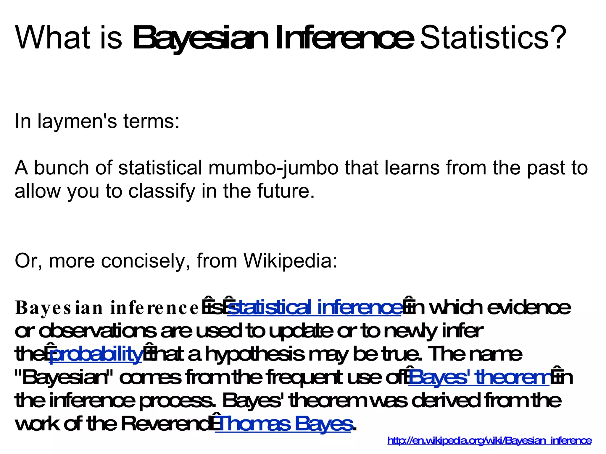 What is  Bayesian Inference  Statistics? In laymen's terms:  A bunch of statistical mumbo-jumbo that learns from the past to allow you to classify in the future. Or, more concisely, from Wikipedia: Bayesian inference  is  statistical inference  in which evidence or observations are used to update or to newly infer the  probability  that a hypothesis may be true. The name &quot;Bayesian&quot; comes from the frequent use of  Bayes' theorem  in the inference process. Bayes' theorem was derived from the work of the Reverend  Thomas Bayes . http://en.wikipedia.org/wiki/Bayesian_inference 