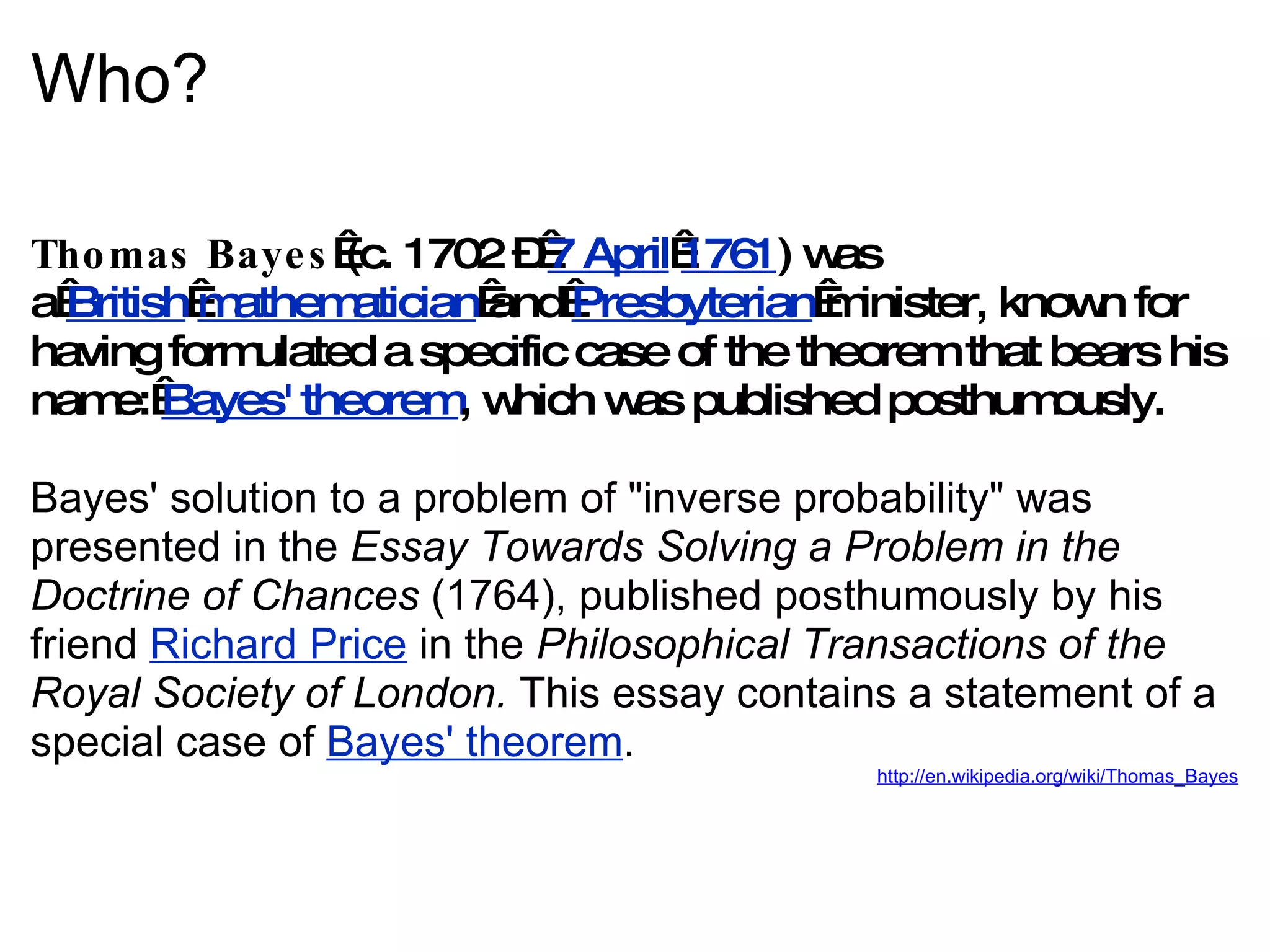 Who? Thomas Bayes  (c. 1702 –  7 April   1761 ) was a  British   mathematician  and  Presbyterian  minister, known for having formulated a specific case of the theorem that bears his name:  Bayes' theorem , which was published posthumously. Bayes' solution to a problem of &quot;inverse probability&quot; was presented in the  Essay Towards Solving a Problem in the Doctrine of Chances  (1764), published posthumously by his friend  Richard Price  in the  Philosophical Transactions of the Royal Society of London.  This essay contains a statement of a special case of  Bayes' theorem . http://en.wikipedia.org/wiki/Thomas_Bayes 