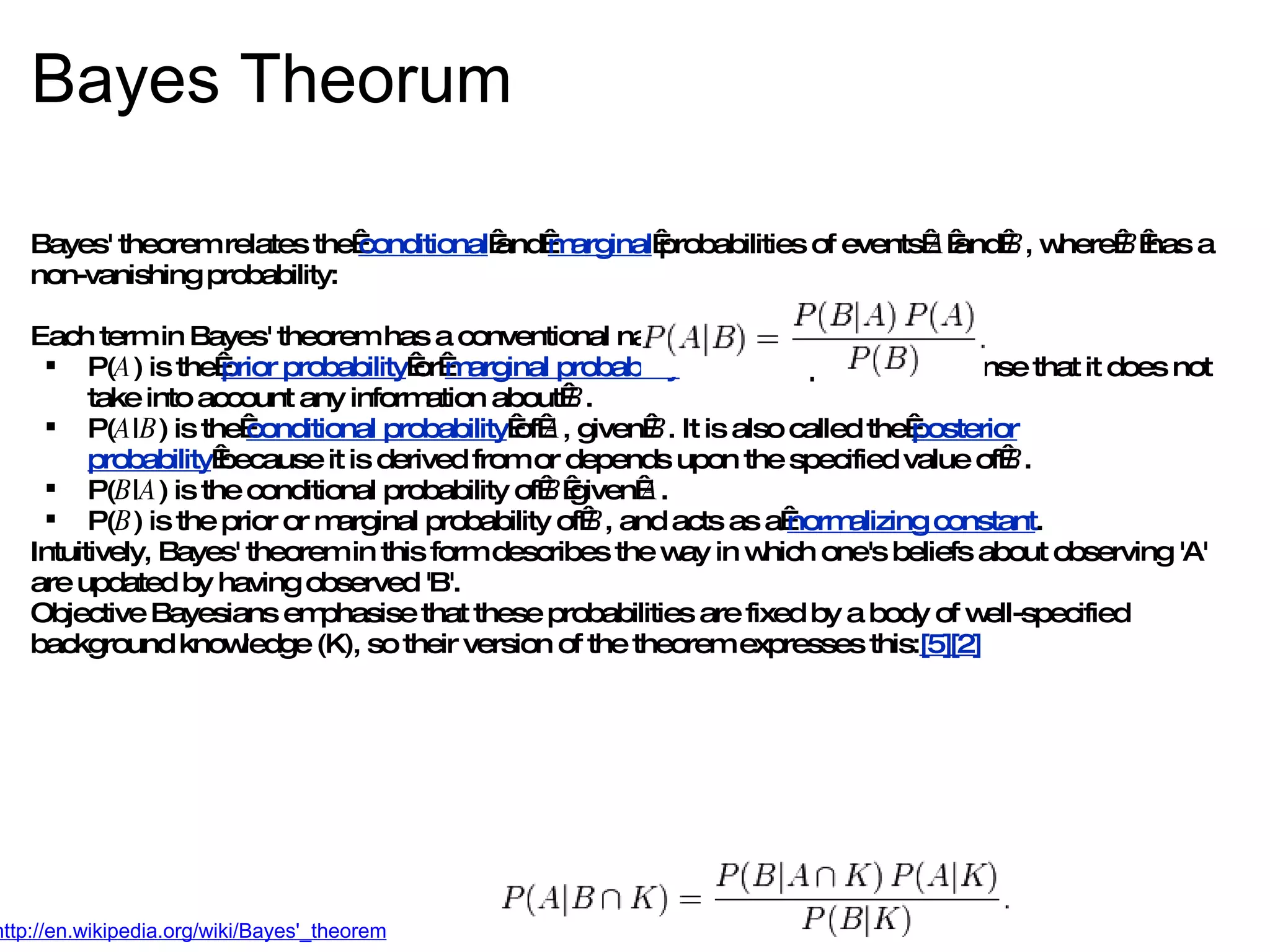 Bayes Theorum Bayes' theorem relates the  conditional  and  marginal  probabilities of events  A  and  B , where  B  has a non-vanishing probability: Each term in Bayes' theorem has a conventional name: P( A ) is the  prior probability  or  marginal probability  of  A . It is &quot;prior&quot; in the sense that it does not take into account any information about  B . P( A | B ) is the  conditional probability  of  A , given  B . It is also called the  posterior probability  because it is derived from or depends upon the specified value of  B . P( B | A ) is the conditional probability of  B  given  A . P( B ) is the prior or marginal probability of  B , and acts as a  normalizing constant . Intuitively, Bayes' theorem in this form describes the way in which one's beliefs about observing 'A' are updated by having observed 'B'. Objective Bayesians emphasise that these probabilities are fixed by a body of well-specified background knowledge (K), so their version of the theorem expresses this: [5][2] http://en.wikipedia.org/wiki/Bayes'_theorem 