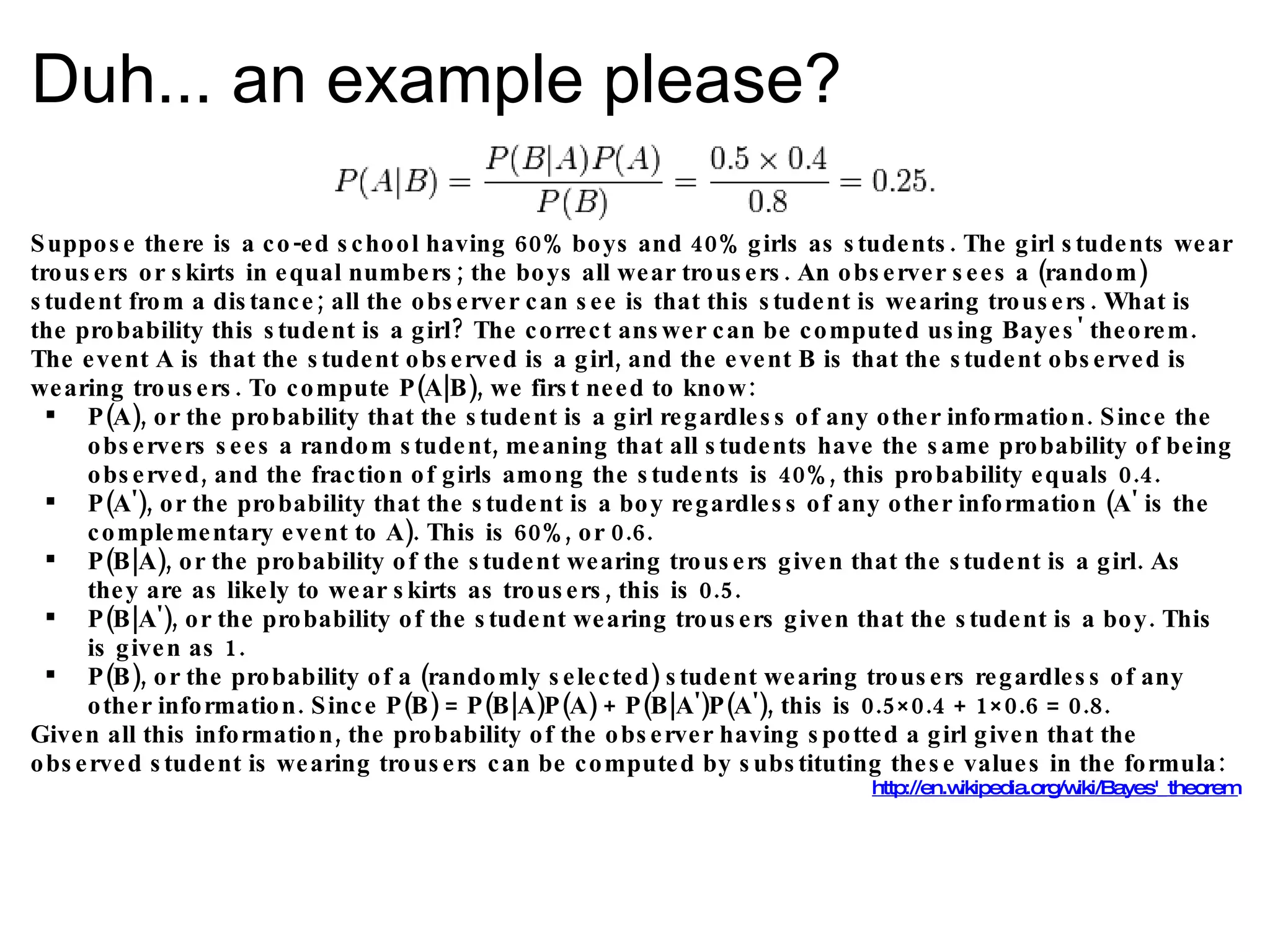 Duh... an example please? Suppose there is a co-ed school having 60% boys and 40% girls as students. The girl students wear trousers or skirts in equal numbers; the boys all wear trousers. An observer sees a (random) student from a distance; all the observer can see is that this student is wearing trousers. What is the probability this student is a girl? The correct answer can be computed using Bayes' theorem. The event A is that the student observed is a girl, and the event B is that the student observed is wearing trousers. To compute P(A|B), we first need to know: P(A), or the probability that the student is a girl regardless of any other information. Since the observers sees a random student, meaning that all students have the same probability of being observed, and the fraction of girls among the students is 40%, this probability equals 0.4. P(A'), or the probability that the student is a boy regardless of any other information (A' is the complementary event to A). This is 60%, or 0.6. P(B|A), or the probability of the student wearing trousers given that the student is a girl. As they are as likely to wear skirts as trousers, this is 0.5. P(B|A'), or the probability of the student wearing trousers given that the student is a boy. This is given as 1. P(B), or the probability of a (randomly selected) student wearing trousers regardless of any other information. Since P(B) = P(B|A)P(A) + P(B|A')P(A'), this is 0.5×0.4 + 1×0.6 = 0.8. Given all this information, the probability of the observer having spotted a girl given that the observed student is wearing trousers can be computed by substituting these values in the formula: http://en.wikipedia.org/wiki/Bayes'_theorem 