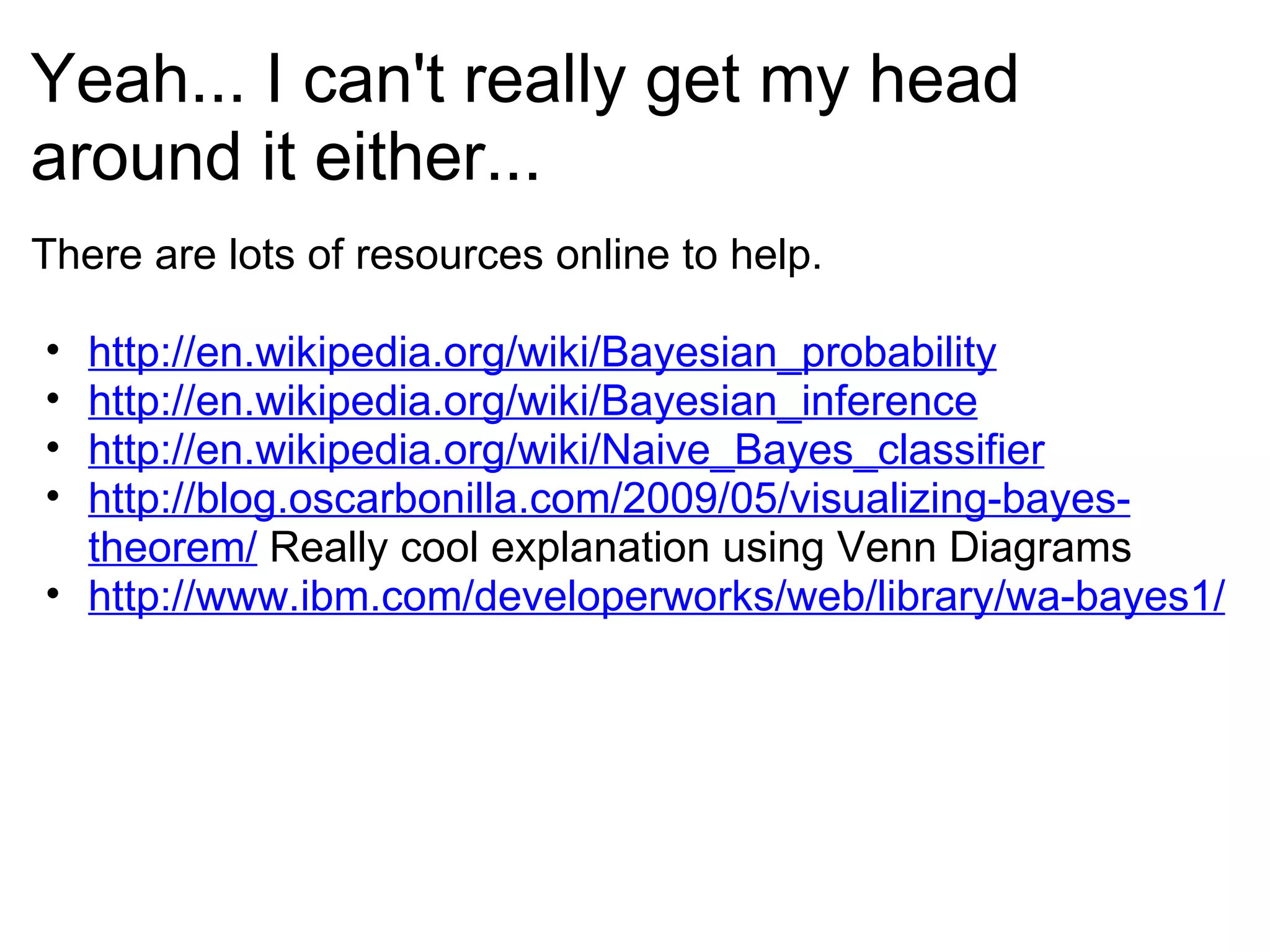 Yeah... I can't really get my head around it either... There are lots of resources online to help. http://en.wikipedia.org/wiki/Bayesian_probability http://en.wikipedia.org/wiki/Bayesian_inference http://en.wikipedia.org/wiki/Naive_Bayes_classifier http://blog.oscarbonilla.com/2009/05/visualizing-bayes-theorem/  Really cool explanation using Venn Diagrams http://www.ibm.com/developerworks/web/library/wa-bayes1/ 