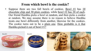 From which bowl is the cookie?
• Suppose there are two full bowls of cookies. Bowl #1 has 10
chocolate chip and 30 plain cookies, while bowl #2 has 20 of each.
Our friend Hardika picks a bowl at random, and then picks a cookie
at random. We may assume there is no reason to believe Hardika
treats one bowl differently from another, likewise for the cookies.
The cookie turns out to be a plain one. How probable is it that
Hardika picked it out of bowl #1?
Bowl#1 Bowl#2
 