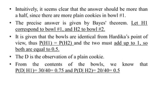 • Intuitively, it seems clear that the answer should be more than
a half, since there are more plain cookies in bowl #1.
• The precise answer is given by Bayes' theorem. Let H1
correspond to bowl #1, and H2 to bowl #2.
• It is given that the bowls are identical from Hardika’s point of
view, thus P(H1) = P(H2) and the two must add up to 1, so
both are equal to 0.5.
• The D is the observation of a plain cookie.
• From the contents of the bowls, we know that
P(D| H1)= 30/40= 0.75 and P(D| H2)= 20/40= 0.5
 