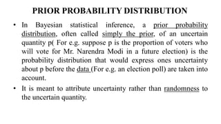 PRIOR PROBABILITY DISTRIBUTION
• In Bayesian statistical inference, a prior probability
distribution, often called simply the prior, of an uncertain
quantity p( For e.g. suppose p is the proportion of voters who
will vote for Mr. Narendra Modi in a future election) is the
probability distribution that would express ones uncertainty
about p before the data (For e.g. an election poll) are taken into
account.
• It is meant to attribute uncertainty rather than randomness to
the uncertain quantity.
 