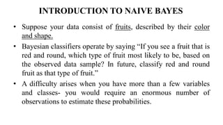 INTRODUCTION TO NAIVE BAYES
• Suppose your data consist of fruits, described by their color
and shape.
• Bayesian classifiers operate by saying “If you see a fruit that is
red and round, which type of fruit most likely to be, based on
the observed data sample? In future, classify red and round
fruit as that type of fruit.”
• A difficulty arises when you have more than a few variables
and classes- you would require an enormous number of
observations to estimate these probabilities.
 