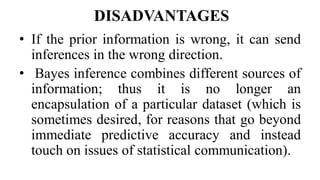 DISADVANTAGES
• If the prior information is wrong, it can send
inferences in the wrong direction.
• Bayes inference combines different sources of
information; thus it is no longer an
encapsulation of a particular dataset (which is
sometimes desired, for reasons that go beyond
immediate predictive accuracy and instead
touch on issues of statistical communication).
 